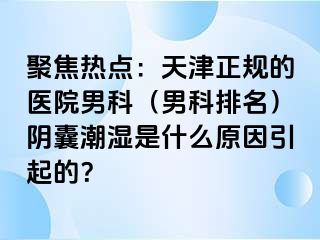 聚焦热点：天津正规的医院男科（男科排名）阴囊潮湿是什么原因引起的？