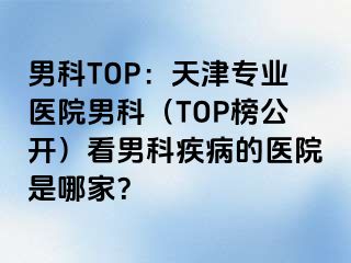 男科TOP：天津专业医院男科（TOP榜公开）看男科疾病的医院是哪家？