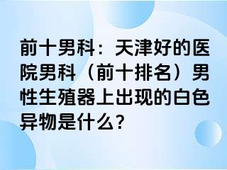 前十男科：天津好的医院男科（前十排名）男性生殖器上出现的白色异物是什么？