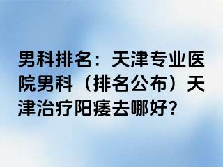 男科排名：天津专业医院男科（排名公布）天津治疗阳痿去哪好？