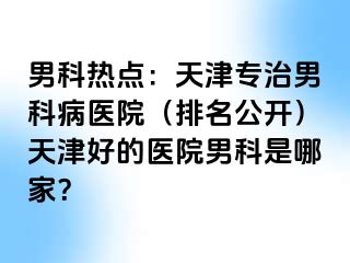 男科热点：天津专治男科病医院（排名公开）天津好的医院男科是哪家？