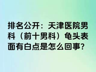 排名公开：天津医院男科（前十男科）龟头表面有白点是怎么回事？