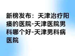 新榜发布：天津治疗阳痿的医院-天津医院男科哪个好-天津男科病医院