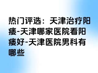 热门评选：天津治疗阳痿-天津哪家医院看阳痿好-天津医院男科有哪些