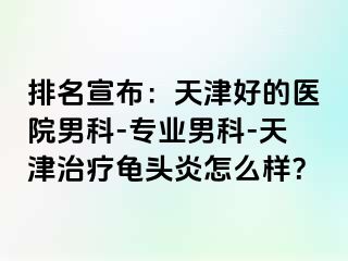 排名宣布：天津好的医院男科-专业男科-天津治疗龟头炎怎么样？