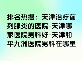 排名热搜：天津治疗前列腺炎的医院-天津哪家医院男科好-天津和平九洲医院男科在哪里