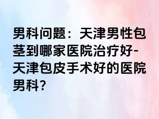 男科问题：天津男性包茎到哪家医院治疗好-天津包皮手术好的医院男科？