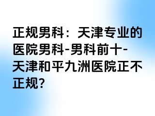 正规男科：天津专业的医院男科-男科前十-天津和平九洲医院正不正规？