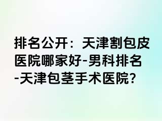 排名公开：天津割包皮医院哪家好-男科排名-天津包茎手术医院？