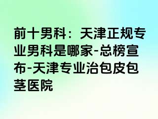 前十男科：天津正规专业男科是哪家-总榜宣布-天津专业治包皮包茎医院