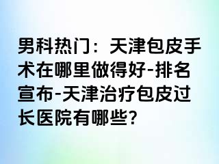 男科热门：天津包皮手术在哪里做得好-排名宣布-天津治疗包皮过长医院有哪些？