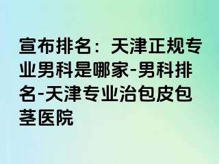 宣布排名：天津正规专业男科是哪家-男科排名-天津专业治包皮包茎医院