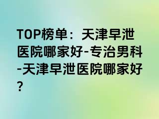 TOP榜单：天津早泄医院哪家好-专治男科-天津早泄医院哪家好？