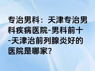 专治男科：天津专治男科疾病医院-男科前十-天津治前列腺炎好的医院是哪家？