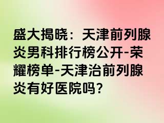 盛大揭晓：天津前列腺炎男科排行榜公开-荣耀榜单-天津治前列腺炎有好医院吗？