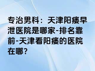 专治男科：天津阳痿早泄医院是哪家-排名靠前-天津看阳痿的医院在哪？