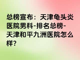 总榜宣布：天津龟头炎医院男科-排名总榜-天津和平九洲医院怎么样？