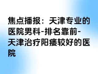 焦点播报：天津专业的医院男科-排名靠前-天津治疗阳痿较好的医院