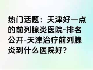 热门话题：天津好一点的前列腺炎医院-排名公开-天津治疗前列腺炎到什么医院好？