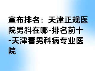 宣布排名：天津正规医院男科在哪-排名前十-天津看男科病专业医院