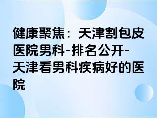 健康聚焦：天津割包皮医院男科-排名公开-天津看男科疾病好的医院