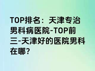 TOP排名：天津专治男科病医院-TOP前三-天津好的医院男科在哪？