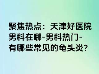 聚焦热点：天津好医院男科在哪-男科热门-有哪些常见的龟头炎？