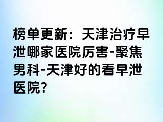 榜单更新：天津治疗早泄哪家医院厉害-聚焦男科-天津好的看早泄医院？