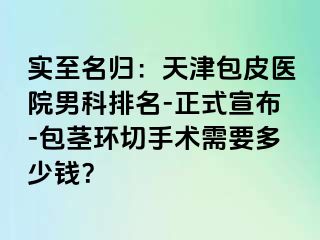 实至名归：天津包皮医院男科排名-正式宣布-包茎环切手术需要多少钱？