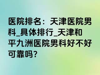 医院排名：天津医院男科_具体排行_天津和平九洲医院男科好不好可靠吗？