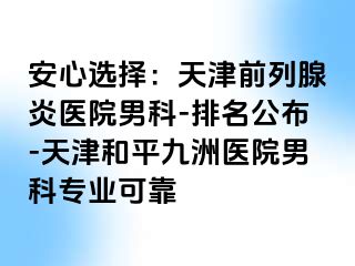 安心选择：天津前列腺炎医院男科-排名公布-天津和平九洲医院男科专业可靠