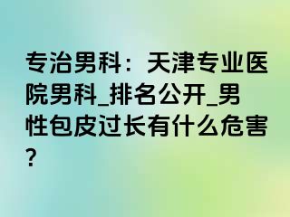 专治男科：天津专业医院男科_排名公开_男性包皮过长有什么危害？