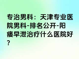 专治男科：天津专业医院男科-排名公开-阳痿早泄治疗什么医院好？