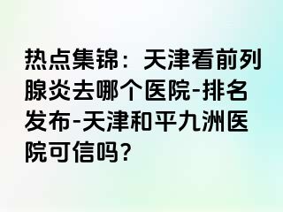 热点集锦：天津看前列腺炎去哪个医院-排名发布-天津和平九洲医院可信吗？