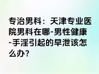 专治男科：天津专业医院男科在哪-男性健康-手淫引起的早泄该怎么办？