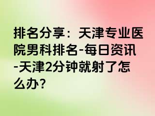 排名分享：天津专业医院男科排名-每日资讯-天津2分钟就射了怎么办？