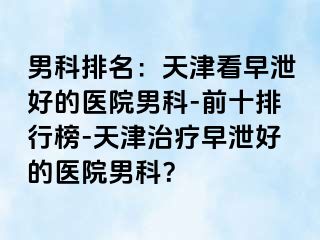 男科排名：天津看早泄好的医院男科-前十排行榜-天津治疗早泄好的医院男科？