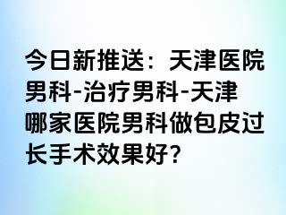 今日新推送：天津医院男科-治疗男科-天津哪家医院男科做包皮过长手术效果好？