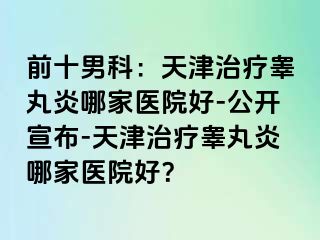 前十男科：天津治疗睾丸炎哪家医院好-公开宣布-天津治疗睾丸炎哪家医院好？