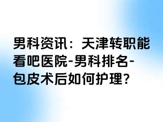 男科资讯：天津转职能看吧医院-男科排名-包皮术后如何护理？