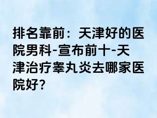 排名靠前：天津好的医院男科-宣布前十-天津治疗睾丸炎去哪家医院好？