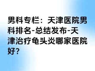 男科专栏：天津医院男科排名-总结发布-天津治疗龟头炎哪家医院好？