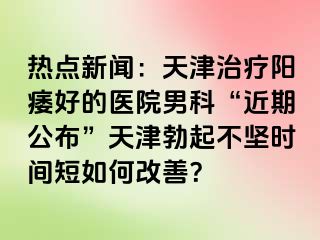 热点新闻：天津治疗阳痿好的医院男科“近期公布”天津勃起不坚时间短如何改善？