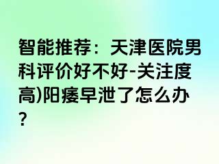 智能推荐：天津医院男科评价好不好-关注度高)阳痿早泄了怎么办？