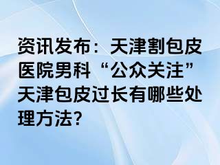 资讯发布：天津割包皮医院男科“公众关注”天津包皮过长有哪些处理方法？