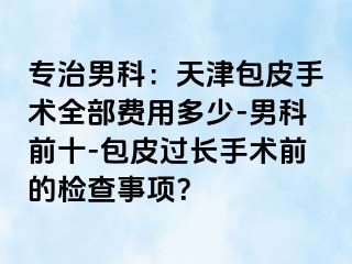 专治男科：天津包皮手术全部费用多少-男科前十-包皮过长手术前的检查事项？