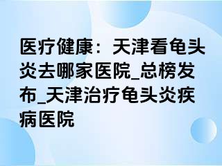 医疗健康：天津看龟头炎去哪家医院_总榜发布_天津治疗龟头炎疾病医院