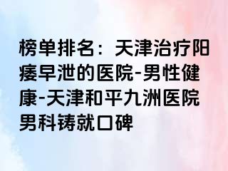 榜单排名：天津治疗阳痿早泄的医院-男性健康-天津和平九洲医院男科铸就口碑