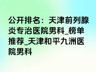 公开排名：天津前列腺炎专治医院男科_榜单推荐_天津和平九洲医院男科