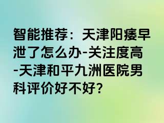 智能推荐：天津阳痿早泄了怎么办-关注度高-天津和平九洲医院男科评价好不好？